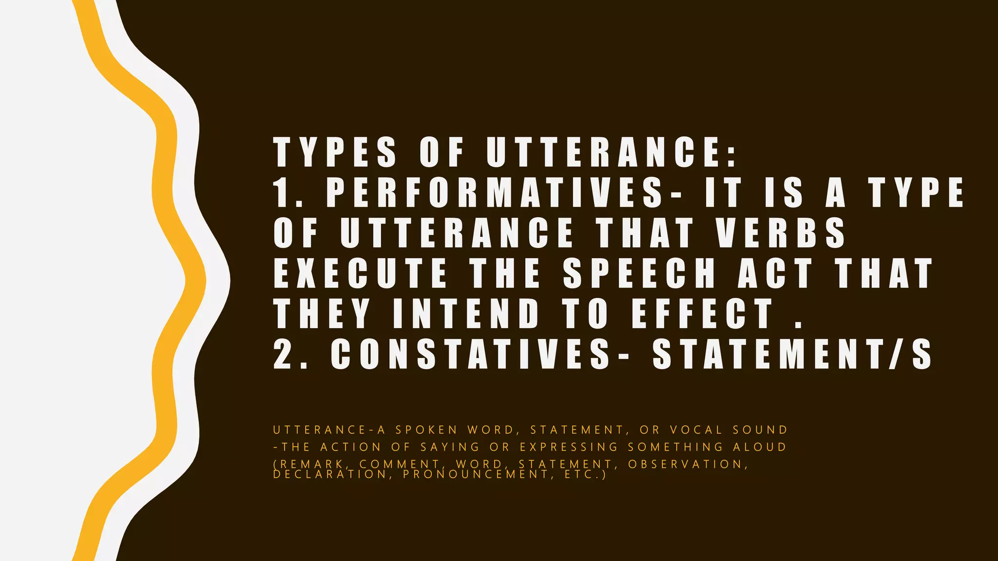 T Y P E S O F U T T E R A N C E :
1 . P E R F O R M A T I V E S - I T I S A T Y P E
O F U T T E R A N C E T H A T V E R B S
E X E C U T E T H E S P E E C H A C T T H A T
T H E Y I N T E N D T O E F F E C T .
2 . C O N S T A T I V E S - S T A T E M E N T/ S
U T T E R A N C E - A S P O K E N W O R D , S T A T E M E N T , O R V O C A L S O U N D
- T H E A C T I O N O F S A Y I N G O R E X P R E S S I N G S O M E T H I N G A L O U D
( R E M A R K , C O M M E N T , W O R D , S T A T E M E N T , O B S E R V A T I O N ,
D E C L A R A T I O N , P R O N O U N C E M E N T , E T C . )
 