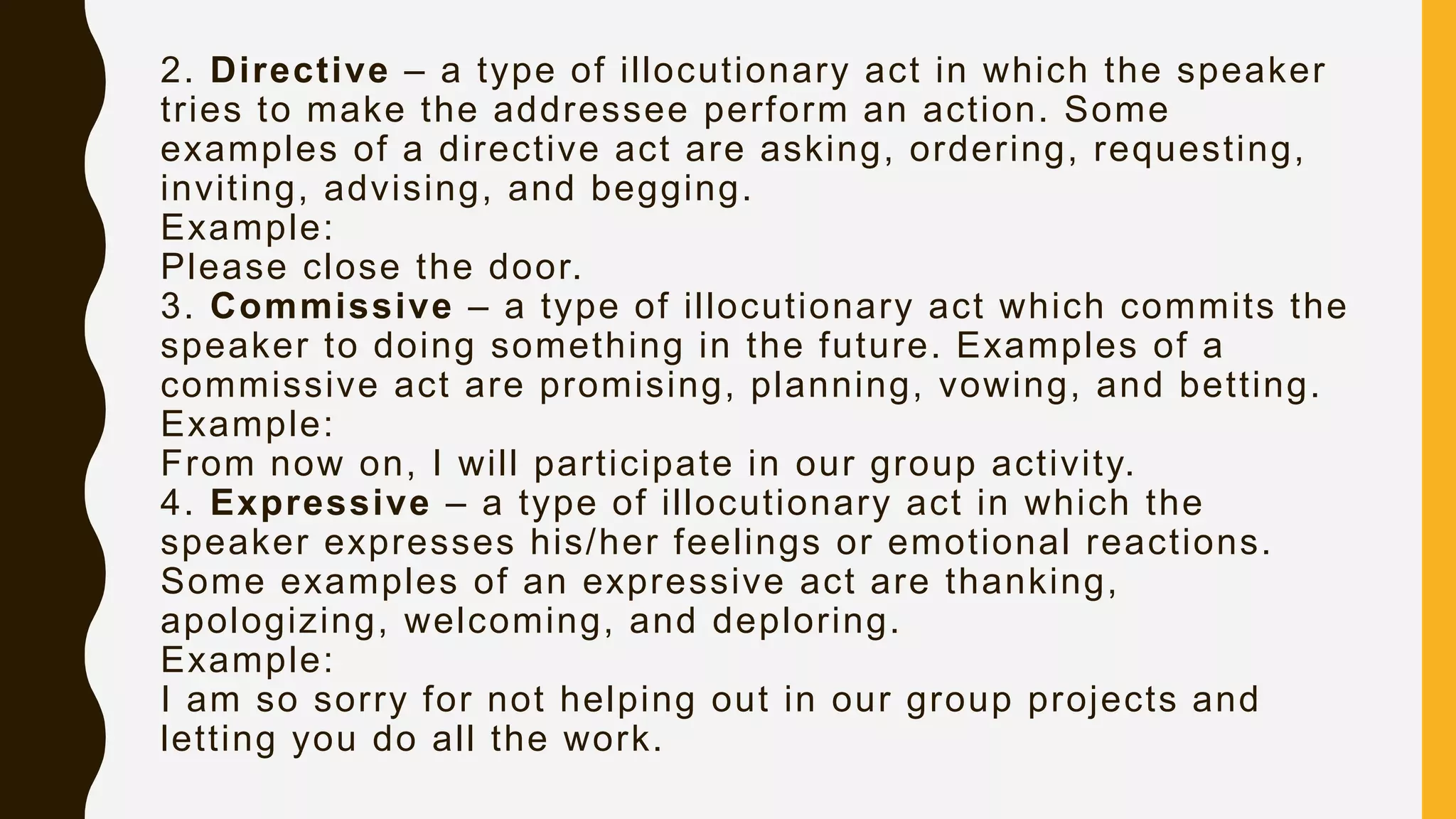 2. Directive – a type of illocutionary act in which the speaker
tries to make the addressee perform an action. Some
examples of a directive act are asking, ordering, requesting,
inviting, advising, and begging.
Example:
Please close the door.
3. Commissive – a type of illocutionary act which commits the
speaker to doing something in the future. Examples of a
commissive act are promising, planning, vowing, and betting.
Example:
From now on, I will participate in our group activity.
4. Expressive – a type of illocutionary act in which the
speaker expresses his/her feelings or emotional reactions.
Some examples of an expressive act are thanking,
apologizing, welcoming, and deploring.
Example:
I am so sorry for not helping out in our group projects and
letting you do all the work.
 
