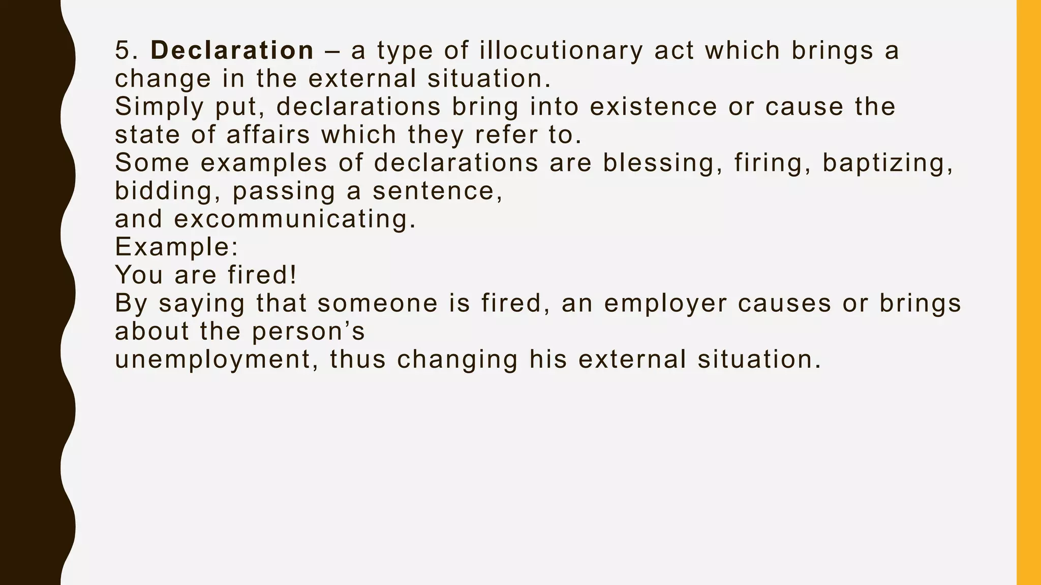 5. Declaration – a type of illocutionary act which brings a
change in the external situation.
Simply put, declarations bring into existence or cause the
state of affairs which they refer to.
Some examples of declarations are blessing, firing, baptizing,
bidding, passing a sentence,
and excommunicating.
Example:
You are fired!
By saying that someone is fired, an employer causes or brings
about the person’s
unemployment, thus changing his external situation.
 