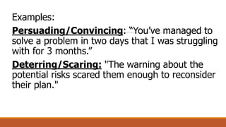 Examples:
Persuading/Convincing: “You’ve managed to
solve a problem in two days that I was struggling
with for 3 months.”
Deterring/Scaring: "The warning about the
potential risks scared them enough to reconsider
their plan."
 