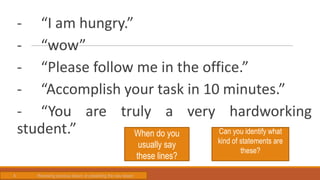- “I am hungry.”
- “wow”
- “Please follow me in the office.”
- “Accomplish your task in 10 minutes.”
- “You are truly a very hardworking
student.” When do you
usually say
these lines?
Can you identify what
kind of statements are
these?
A. Reviewing previous lesson or presenting the new lesson
 