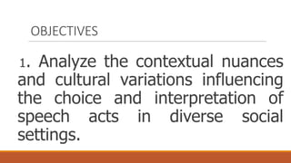 OBJECTIVES
1. Analyze the contextual nuances
and cultural variations influencing
the choice and interpretation of
speech acts in diverse social
settings.
 