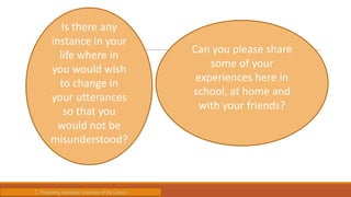 Is there any
instance in your
life where in
you would wish
to change in
your utterances
so that you
would not be
misunderstood?
Can you please share
some of your
experiences here in
school, at home and
with your friends?
C. Presenting examples/ instances of the Lesson
 