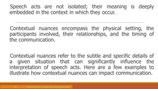 Speech acts are not isolated; their meaning is deeply
embedded in the context in which they occur.
Contextual nuances encompass the physical setting, the
participants involved, their relationships, and the timing of
the communication.
Contextual nuances refer to the subtle and specific details of
a given situation that can significantly influence the
interpretation of speech acts. Here are a few examples to
illustrate how contextual nuances can impact communication.
D. Discussing new concepts and practicing new skills
 