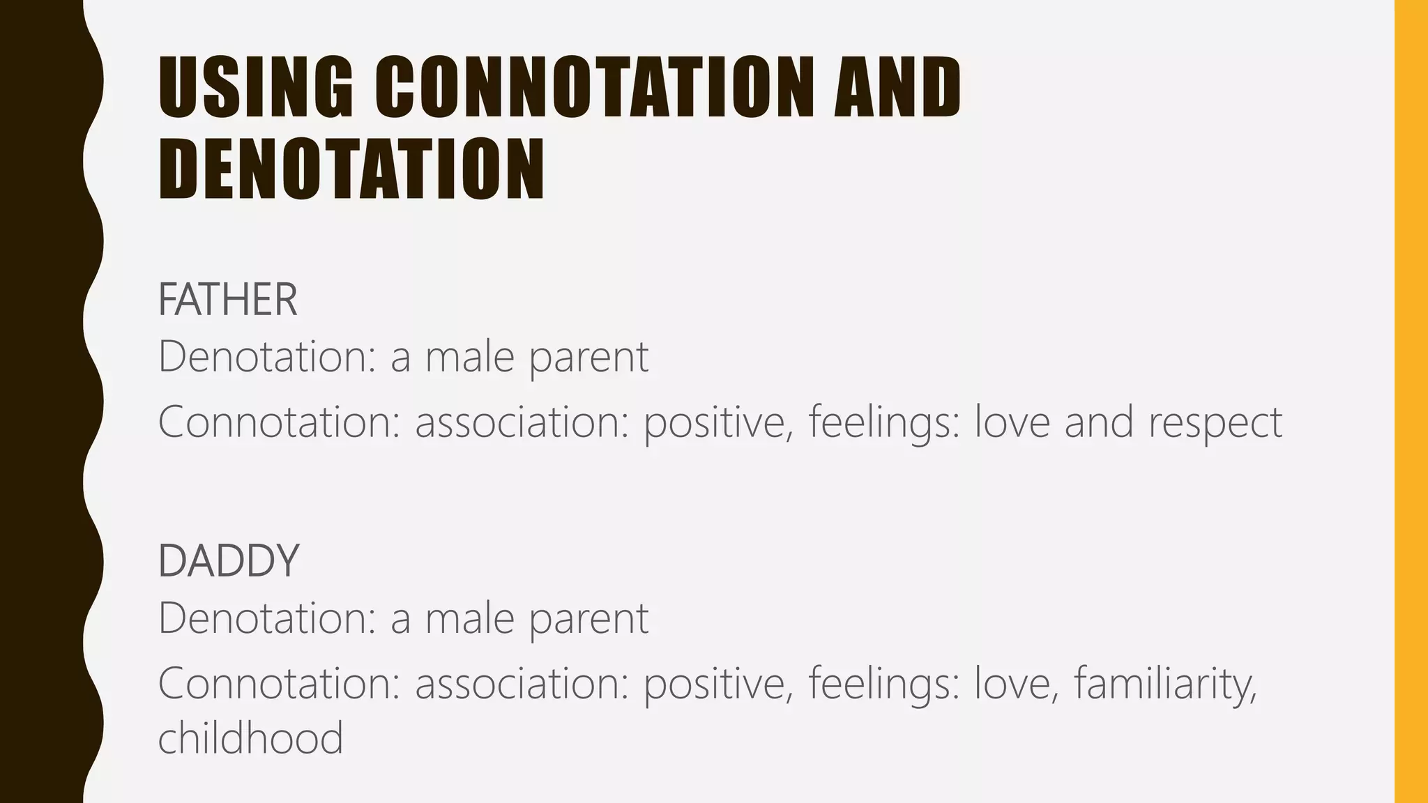 USING CONNOTATION AND
DENOTATION
FATHER
Denotation: a male parent
Connotation: association: positive, feelings: love and respect
DADDY
Denotation: a male parent
Connotation: association: positive, feelings: love, familiarity,
childhood
 