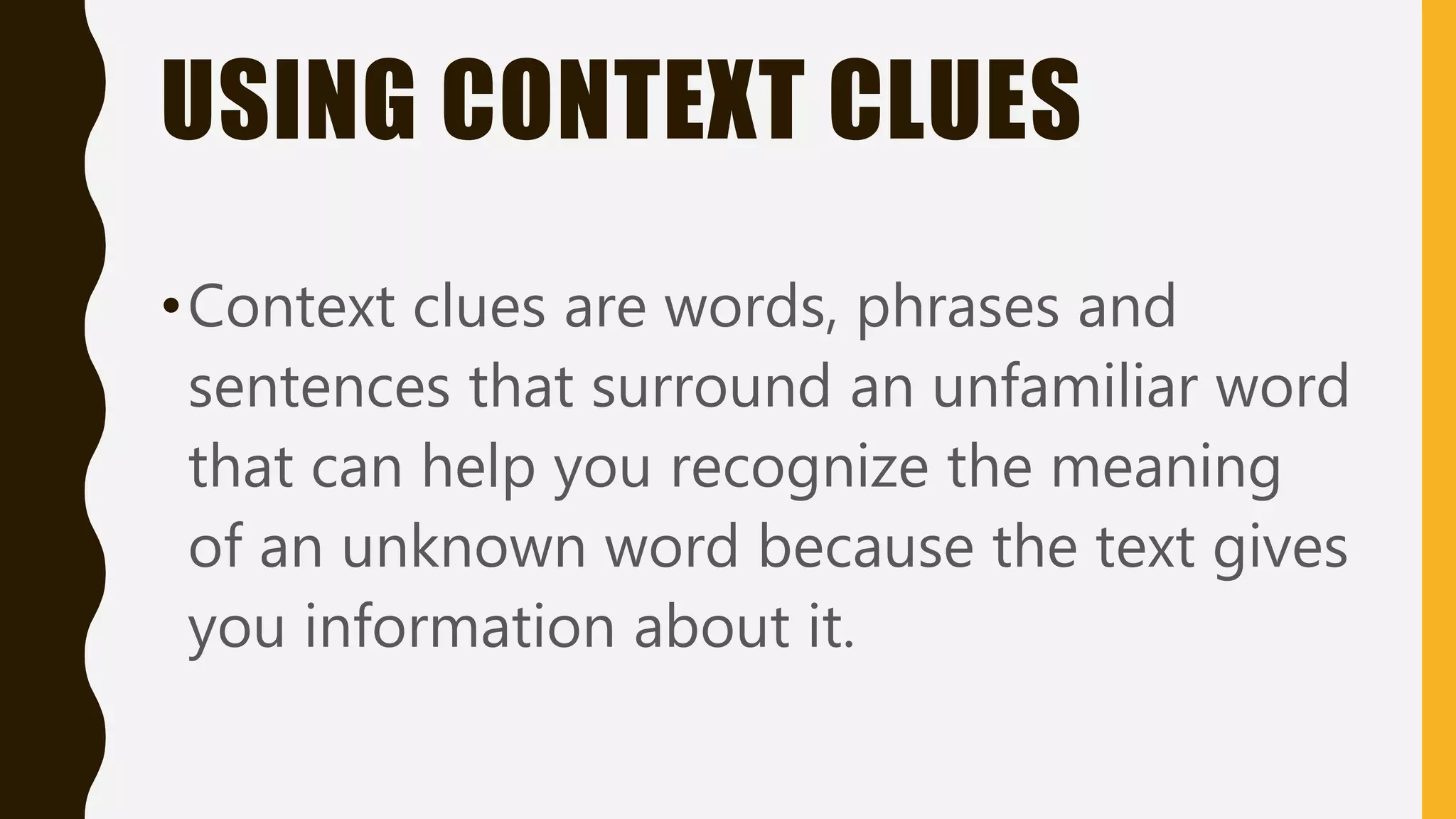 USING CONTEXT CLUES
•Context clues are words, phrases and
sentences that surround an unfamiliar word
that can help you recognize the meaning
of an unknown word because the text gives
you information about it.
 