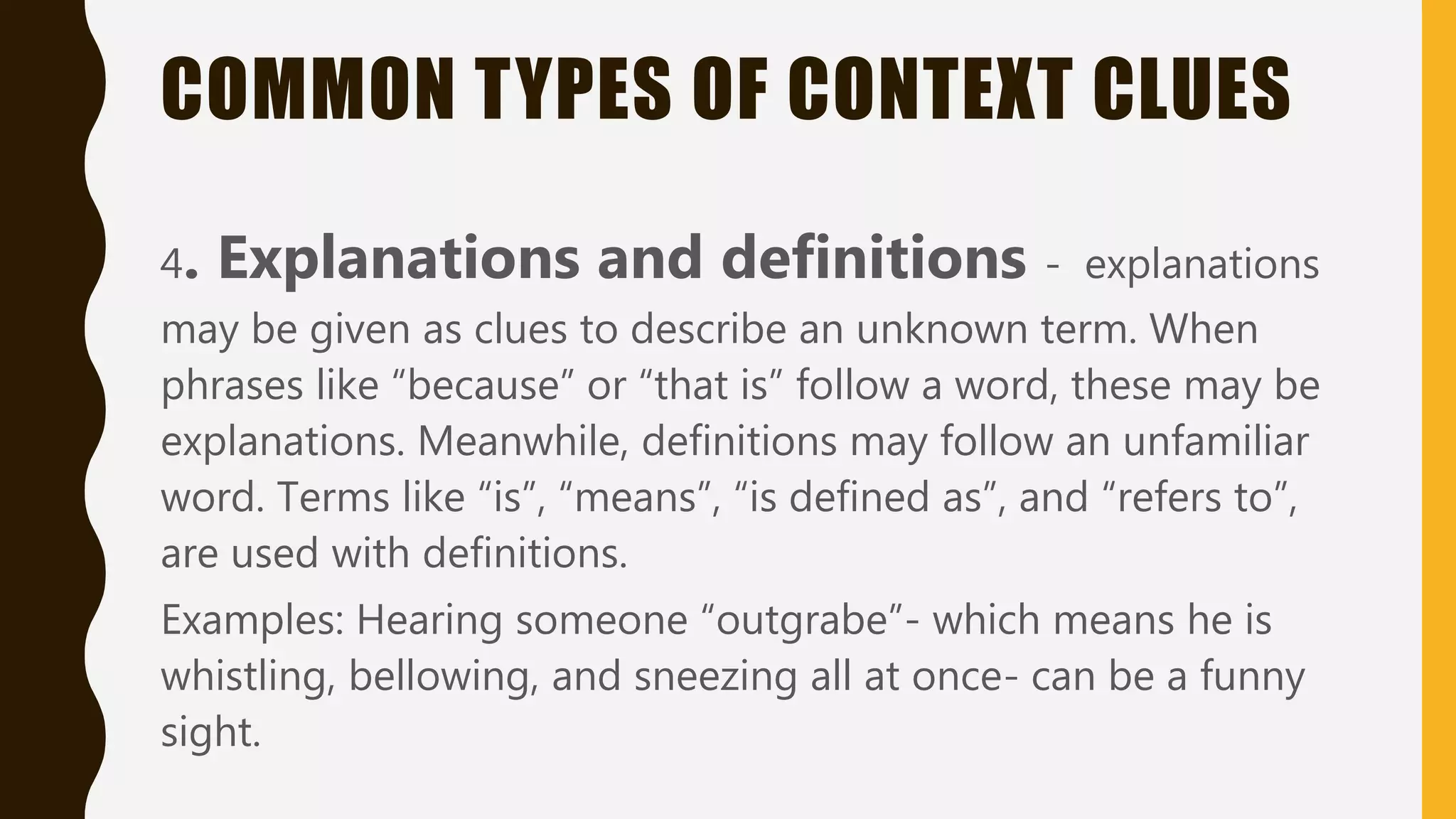 COMMON TYPES OF CONTEXT CLUES
4. Explanations and definitions - explanations
may be given as clues to describe an unknown term. When
phrases like “because” or “that is” follow a word, these may be
explanations. Meanwhile, definitions may follow an unfamiliar
word. Terms like “is”, “means”, “is defined as”, and “refers to”,
are used with definitions.
Examples: Hearing someone “outgrabe”- which means he is
whistling, bellowing, and sneezing all at once- can be a funny
sight.
 