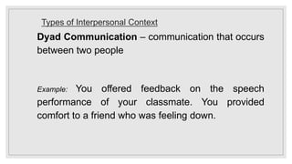 Types of Interpersonal Context
Dyad Communication – communication that occurs
between two people
Example: You offered feedback on the speech
performance of your classmate. You provided
comfort to a friend who was feeling down.
 
