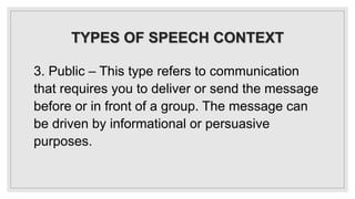 TYPES OF SPEECH CONTEXT
3. Public – This type refers to communication
that requires you to deliver or send the message
before or in front of a group. The message can
be driven by informational or persuasive
purposes.
 