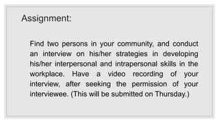 Assignment:
Find two persons in your community, and conduct
an interview on his/her strategies in developing
his/her interpersonal and intrapersonal skills in the
workplace. Have a video recording of your
interview, after seeking the permission of your
interviewee. (This will be submitted on Thursday.)
 