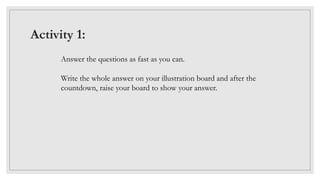 Activity 1:
Answer the questions as fast as you can.
Write the whole answer on your illustration board and after the
countdown, raise your board to show your answer.
 