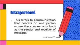 Intrapersonal
● This refers to communication
that centers on one person
where the speaker acts both
as the sender and receiver of
message.
 