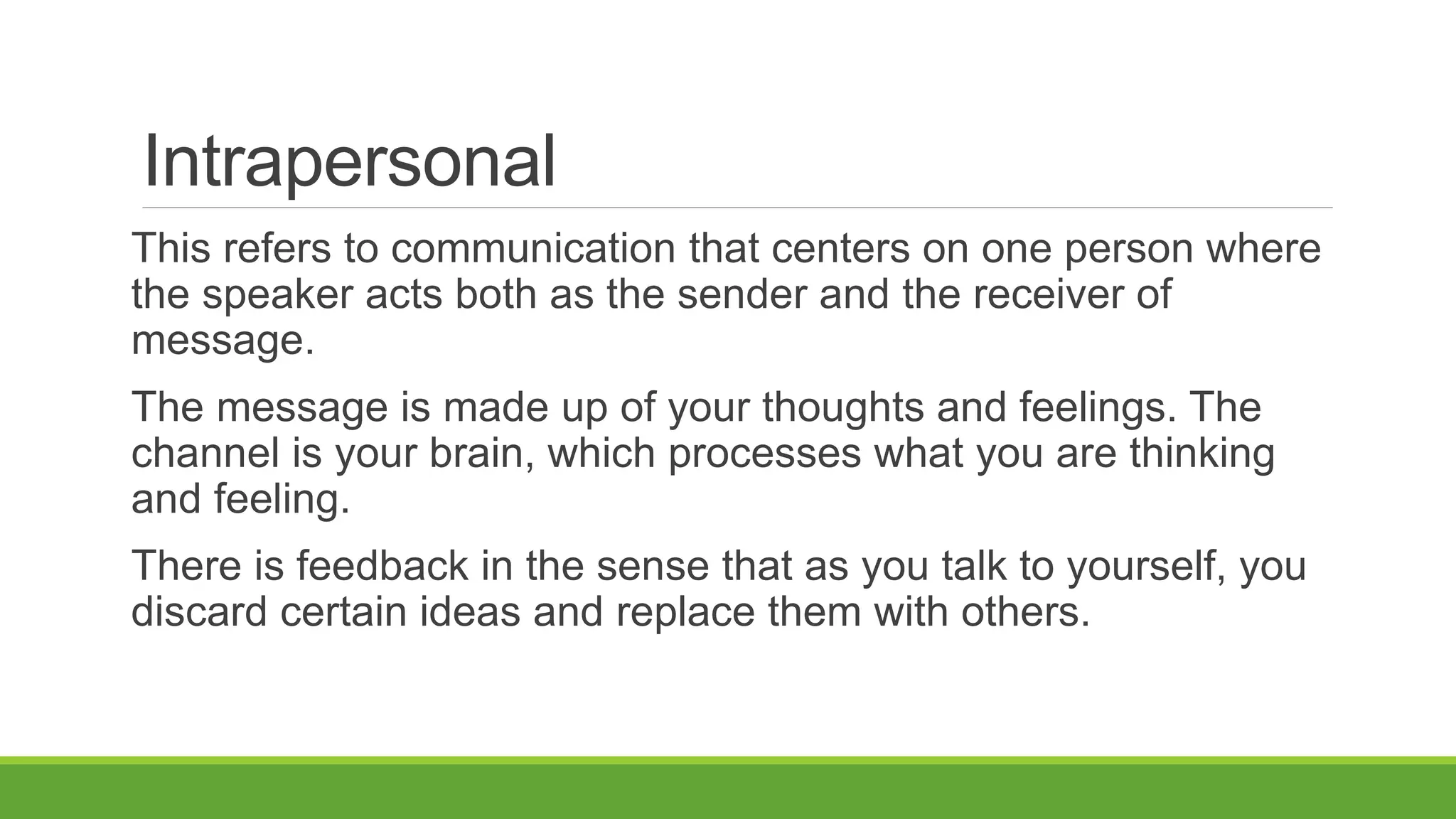 Intrapersonal
This refers to communication that centers on one person where
the speaker acts both as the sender and the receiver of
message.
The message is made up of your thoughts and feelings. The
channel is your brain, which processes what you are thinking
and feeling.
There is feedback in the sense that as you talk to yourself, you
discard certain ideas and replace them with others.
 
