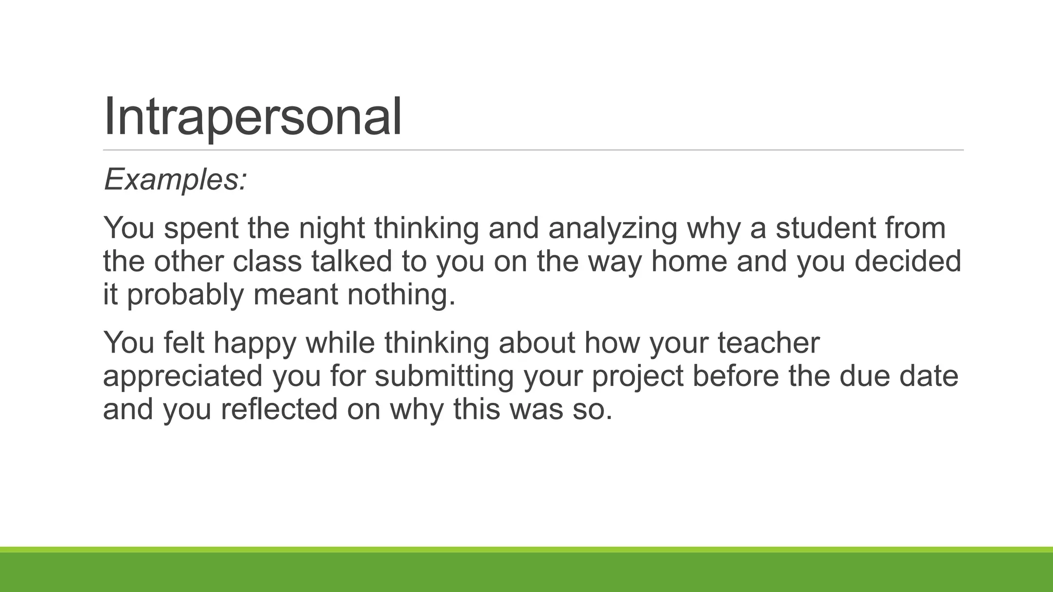 Intrapersonal
Examples:
You spent the night thinking and analyzing why a student from
the other class talked to you on the way home and you decided
it probably meant nothing.
You felt happy while thinking about how your teacher
appreciated you for submitting your project before the due date
and you reflected on why this was so.
 