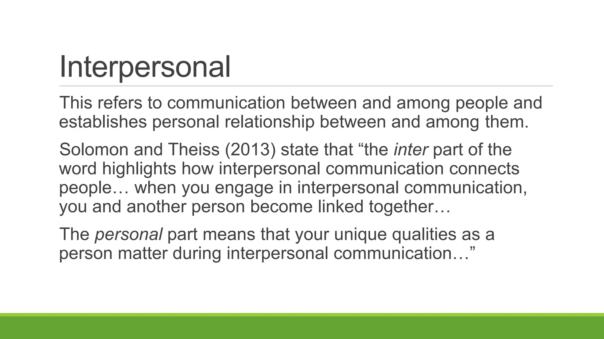 Interpersonal
This refers to communication between and among people and
establishes personal relationship between and among them.
Solomon and Theiss (2013) state that “the inter part of the
word highlights how interpersonal communication connects
people… when you engage in interpersonal communication,
you and another person become linked together…
The personal part means that your unique qualities as a
person matter during interpersonal communication…”
 