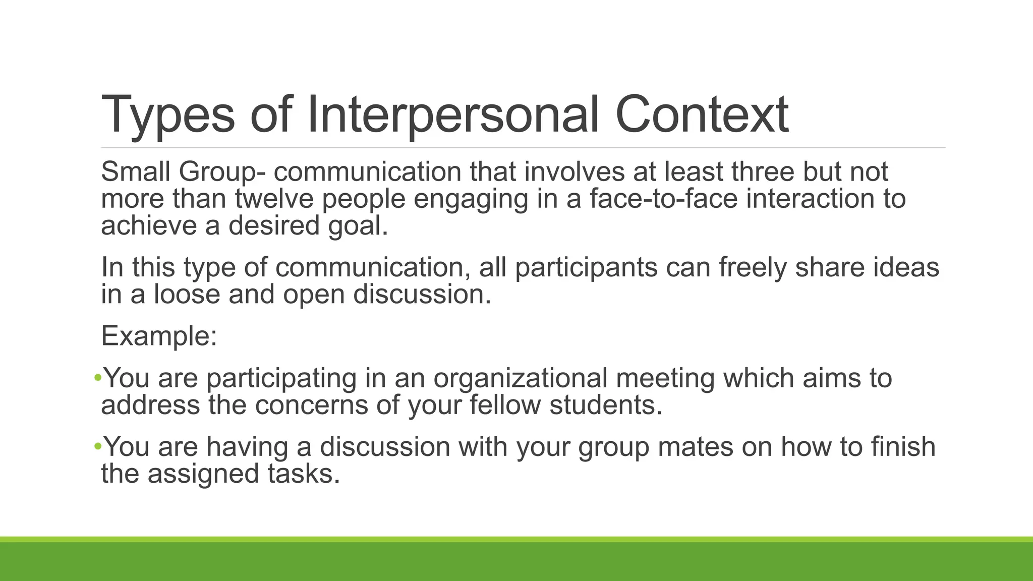 Types of Interpersonal Context
Small Group- communication that involves at least three but not
more than twelve people engaging in a face-to-face interaction to
achieve a desired goal.
In this type of communication, all participants can freely share ideas
in a loose and open discussion.
Example:
•You are participating in an organizational meeting which aims to
address the concerns of your fellow students.
•You are having a discussion with your group mates on how to finish
the assigned tasks.
 