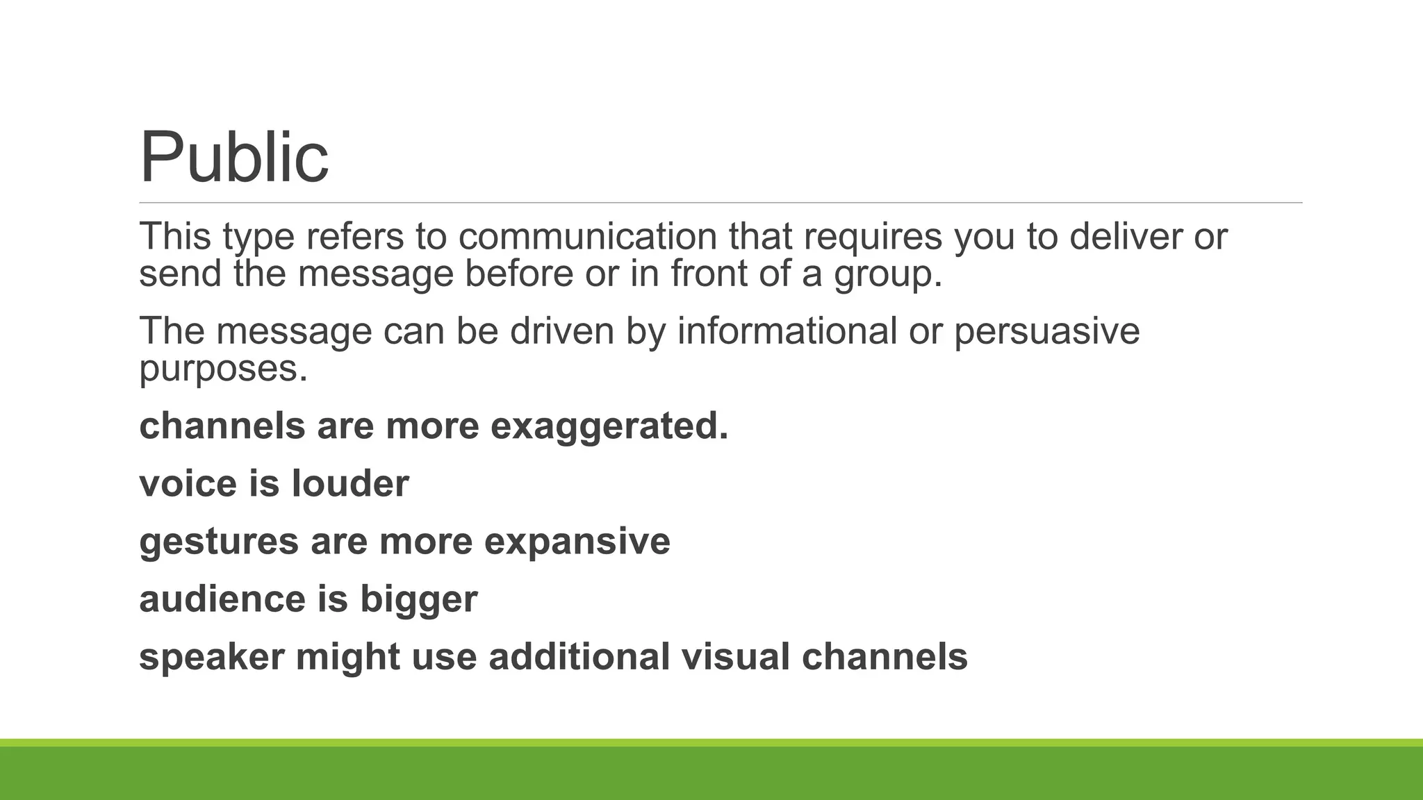 Public
This type refers to communication that requires you to deliver or
send the message before or in front of a group.
The message can be driven by informational or persuasive
purposes.
channels are more exaggerated.
voice is louder
gestures are more expansive
audience is bigger
speaker might use additional visual channels
 