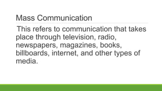 Mass Communication
This refers to communication that takes
place through television, radio,
newspapers, magazines, books,
billboards, internet, and other types of
media.
 