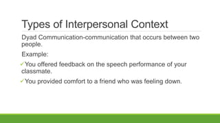 Types of Interpersonal Context
Dyad Communication-communication that occurs between two
people.
Example:
You offered feedback on the speech performance of your
classmate.
You provided comfort to a friend who was feeling down.
 