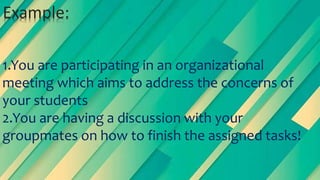 1.You are participating in an organizational
meeting which aims to address the concerns of
your students
2.You are having a discussion with your
groupmates on how to finish the assigned tasks!
Example:
 