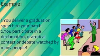 1.You deliver a graduation
speech to your batch
2.You participate in a
declamation, oratorical
contest or debate watched by
many people!
Example:
 