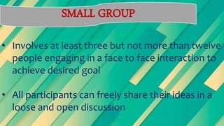 SMALL GROUP
• Involves at least three but not more than twelve
people engaging in a face to face interaction to
achieve desired goal
• All participants can freely share their ideas in a
loose and open discussion
 