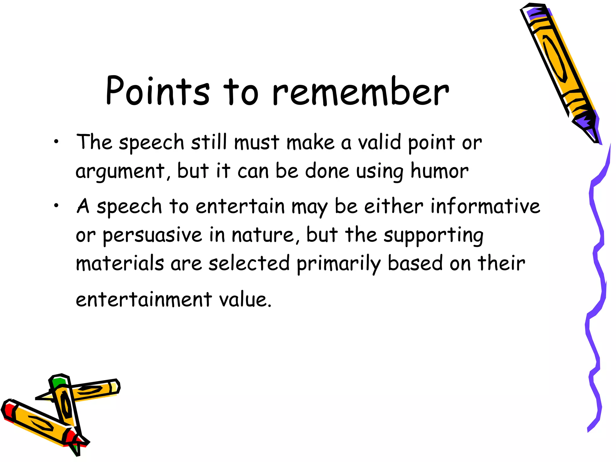 Points to remember The speech still must make a valid point or argument, but it can be done using humor  A speech to entertain may be either informative or persuasive in nature, but the supporting materials are selected primarily based on their entertainment value.   