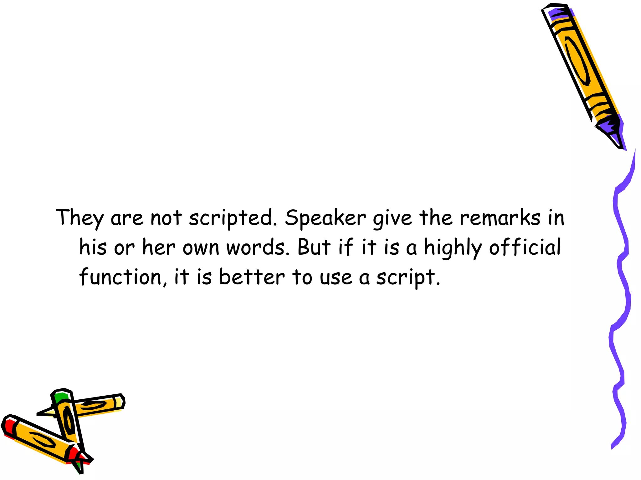 They are not scripted. Speaker give the remarks in his or her own words. But if it is a highly official function, it is better to use a script.  