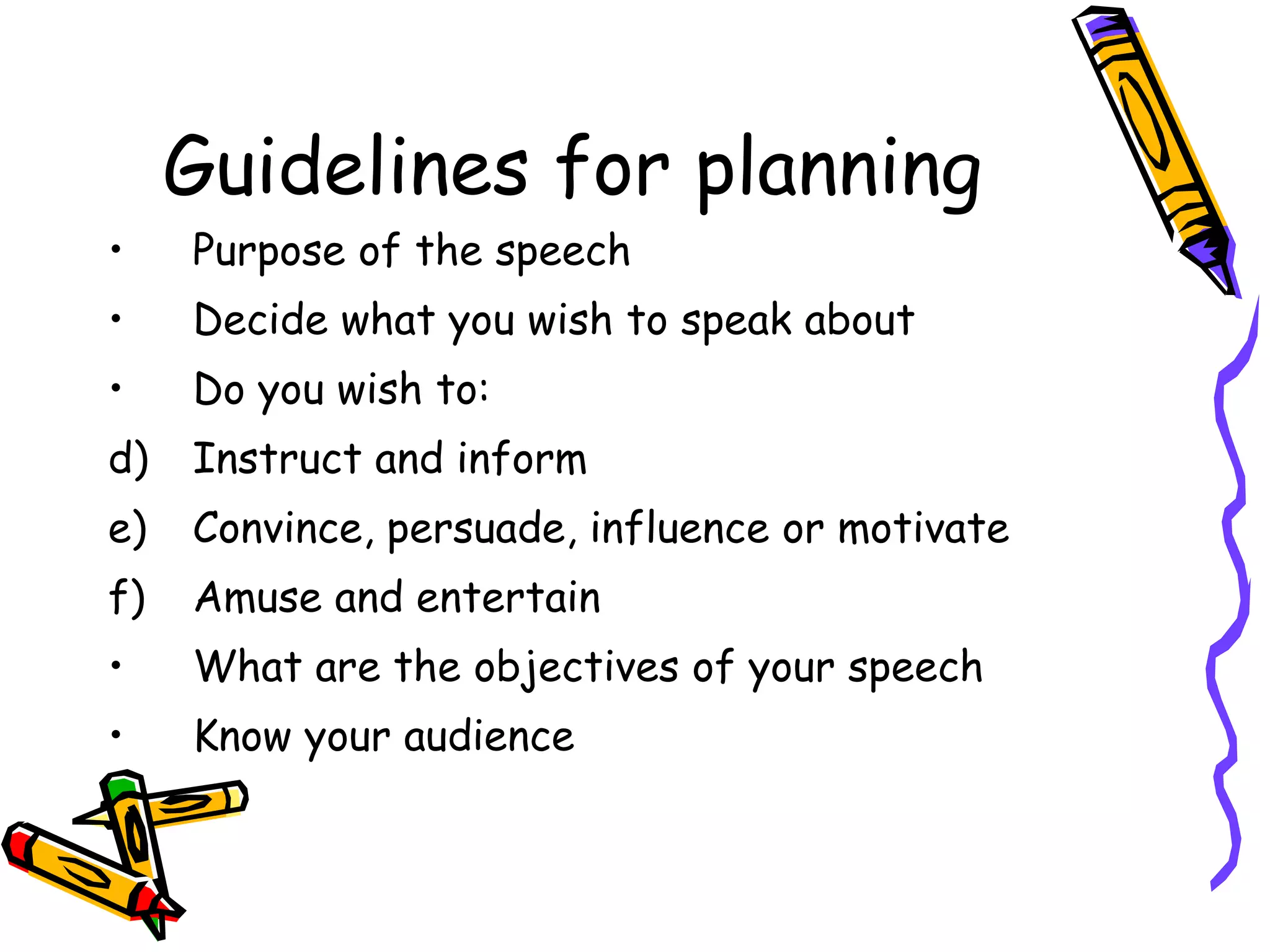 Guidelines for planning Purpose of the speech Decide what you wish to speak about Do you wish to: Instruct and inform Convince, persuade, influence or motivate Amuse and entertain What are the objectives of your speech Know your audience 