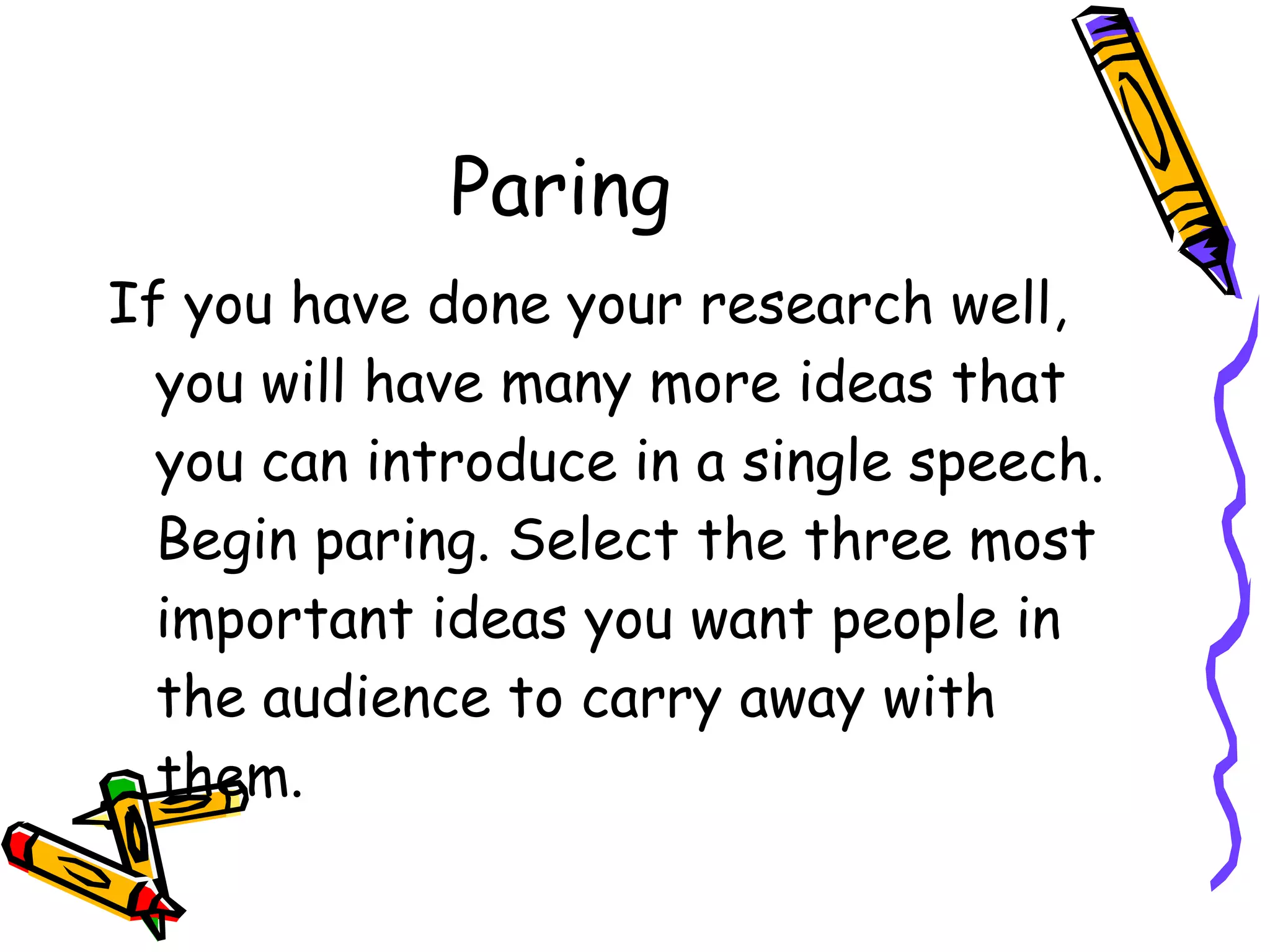 Paring  If you have done your research well, you will have many more ideas that you can introduce in a single speech. Begin paring. Select the three most important ideas you want people in the audience to carry away with them. 