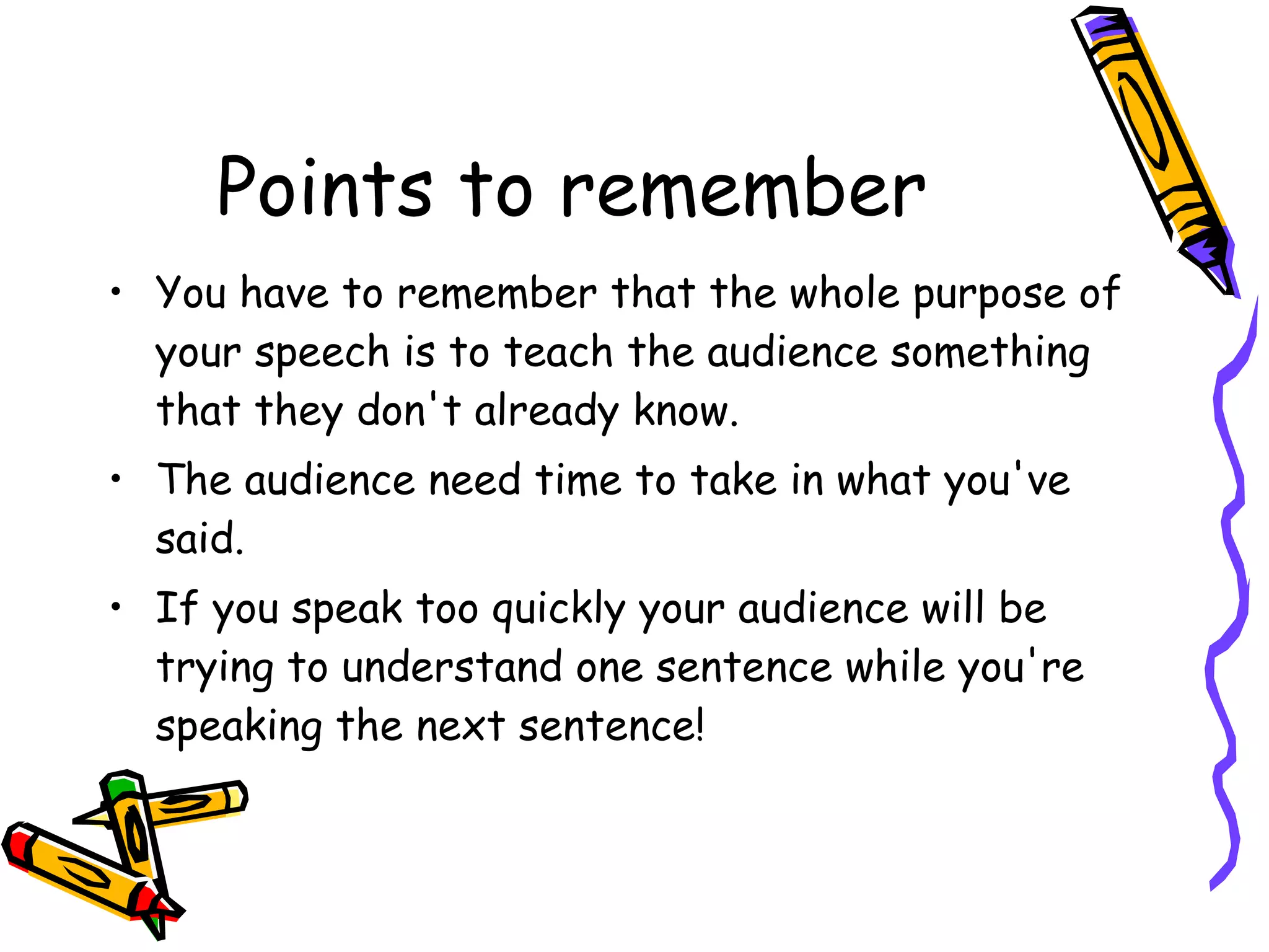 Points to remember You have to remember that the whole purpose of your speech is to teach the audience something that they don't already know. The audience need time to take in what you've said. If you speak too quickly your audience will be trying to understand one sentence while you're speaking the next sentence!  