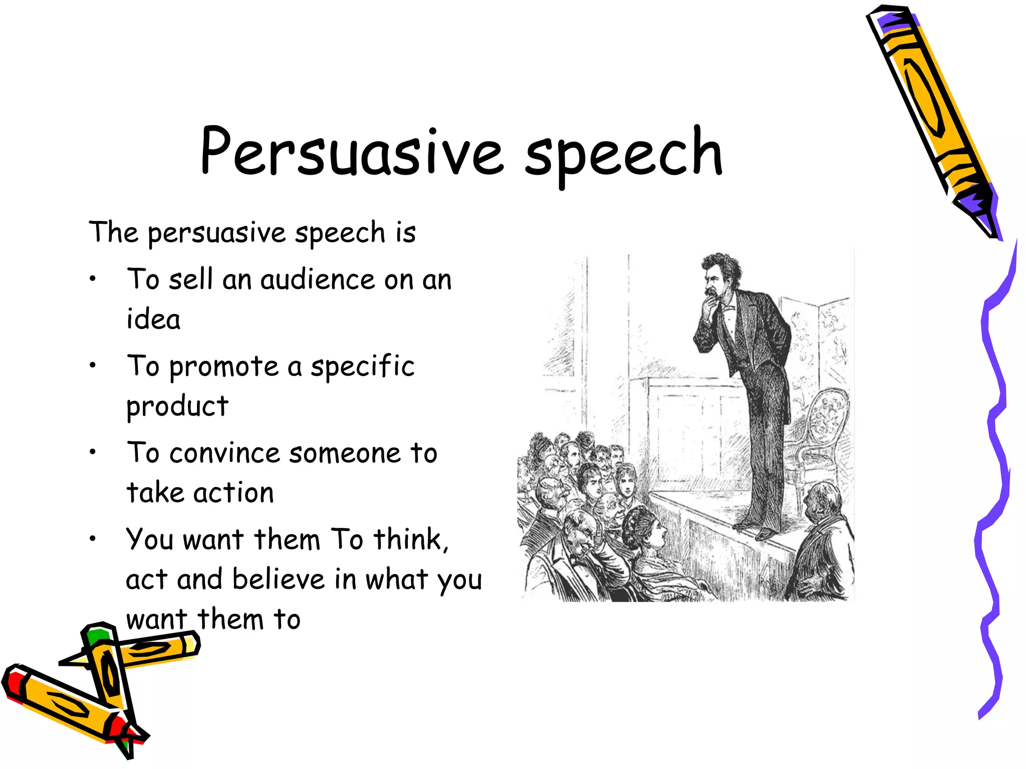 Persuasive speech The persuasive speech is To sell an audience on an idea To promote a specific product To convince someone to take action You want them To think, act and believe in what you want them to  