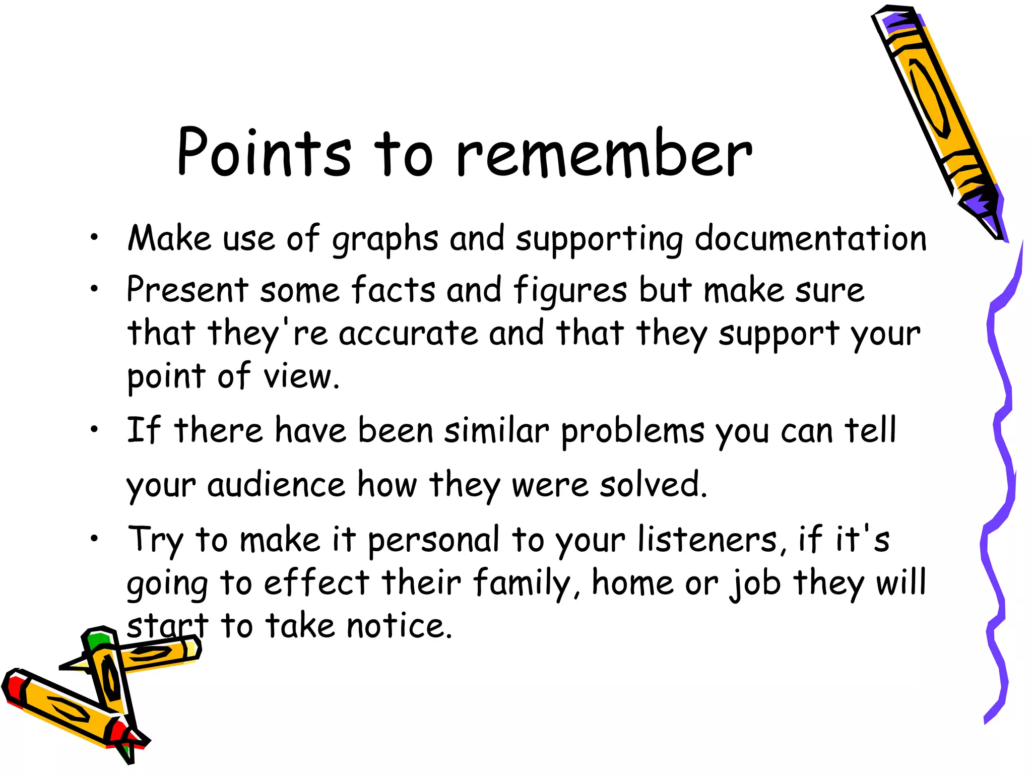 Points to remember Make use of graphs and supporting documentation Present some facts and figures but make sure that they're accurate and that they support your point of view. If there have been similar problems you can tell your audience how they were solved.   Try to make it personal to your listeners, if it's going to effect their family, home or job they will start to take notice. 