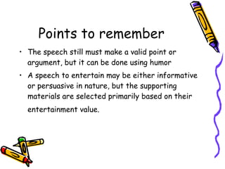Points to remember The speech still must make a valid point or argument, but it can be done using humor  A speech to entertain may be either informative or persuasive in nature, but the supporting materials are selected primarily based on their entertainment value.   