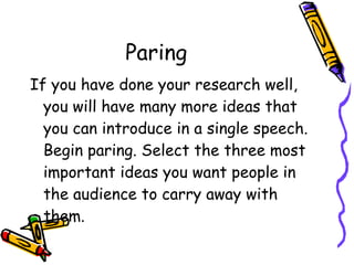 Paring  If you have done your research well, you will have many more ideas that you can introduce in a single speech. Begin paring. Select the three most important ideas you want people in the audience to carry away with them. 
