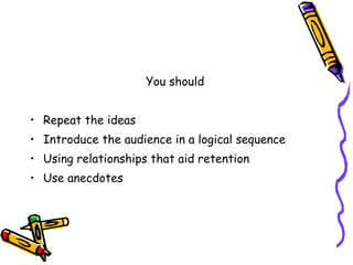 You should Repeat the ideas Introduce the audience in a logical sequence Using relationships that aid retention Use anecdotes 