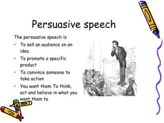 Persuasive speech The persuasive speech is To sell an audience on an idea To promote a specific product To convince someone to take action You want them To think, act and believe in what you want them to  