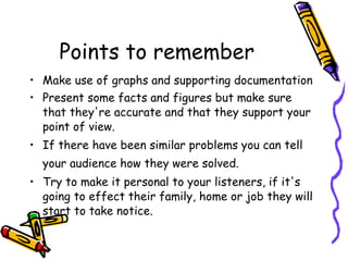 Points to remember Make use of graphs and supporting documentation Present some facts and figures but make sure that they're accurate and that they support your point of view. If there have been similar problems you can tell your audience how they were solved.   Try to make it personal to your listeners, if it's going to effect their family, home or job they will start to take notice. 