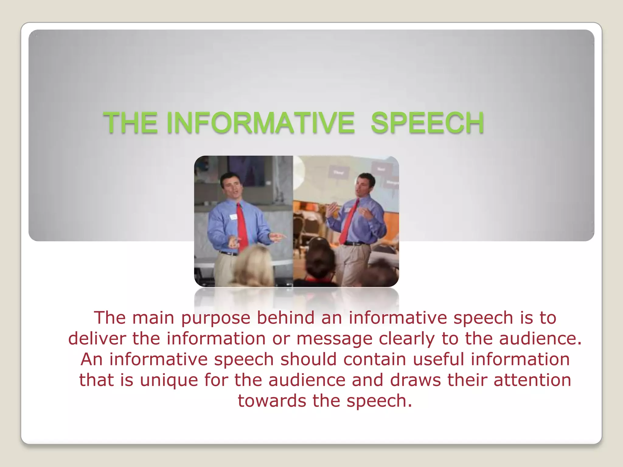 THE INFORMATIVE SPEECH




   The main purpose behind an informative speech is to
deliver the information or message clearly to the audience.
 An informative speech should contain useful information
 that is unique for the audience and draws their attention
                    towards the speech.
 