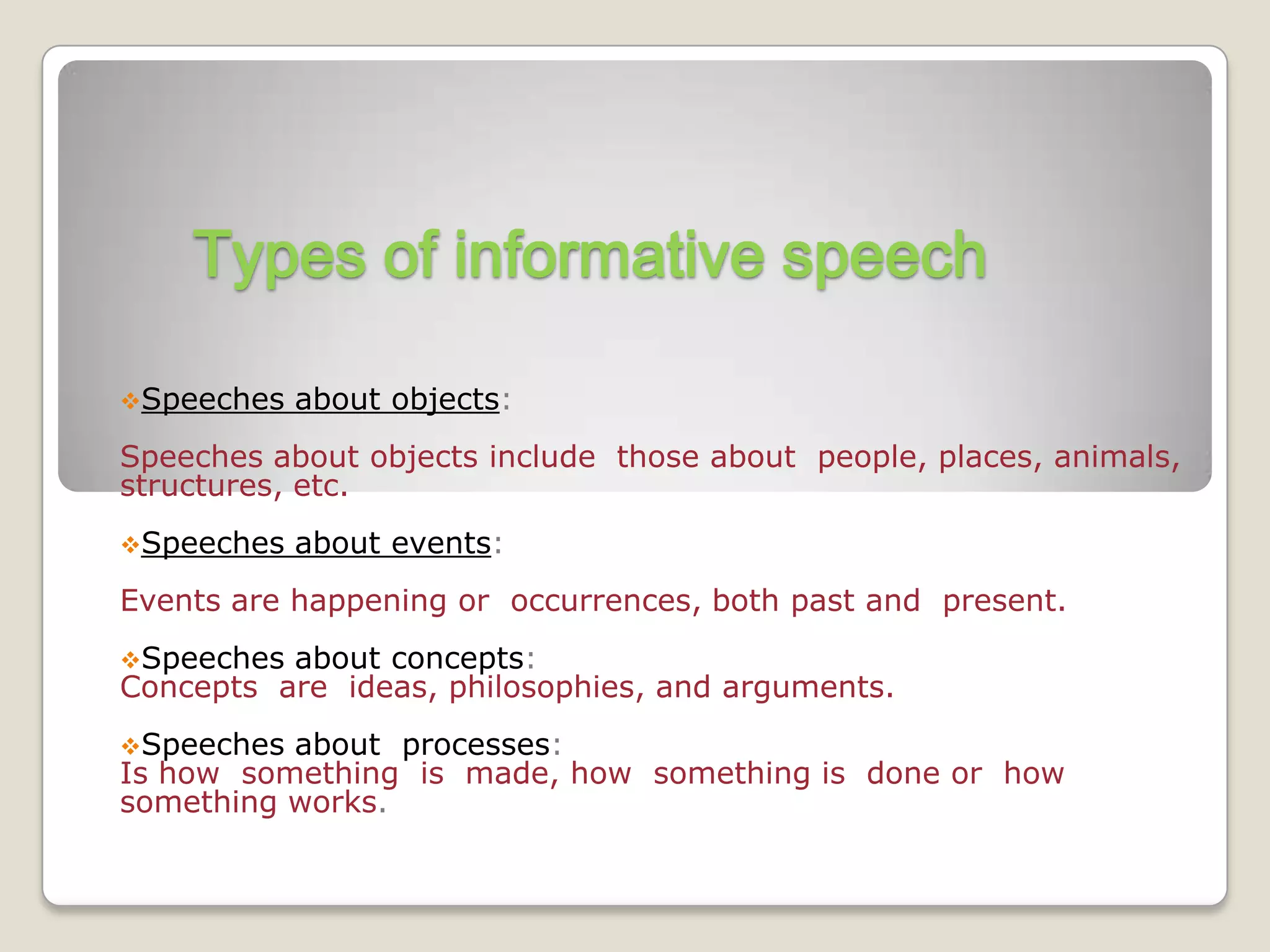 Types of informative speech

Speeches   about objects:
Speeches about objects include those about people, places, animals,
structures, etc.
Speeches   about events:
Events are happening or occurrences, both past and present.
Speeches about concepts:
Concepts are ideas, philosophies, and arguments.
Speeches about processes:
Is how something is made, how something is done or how
something works.
 