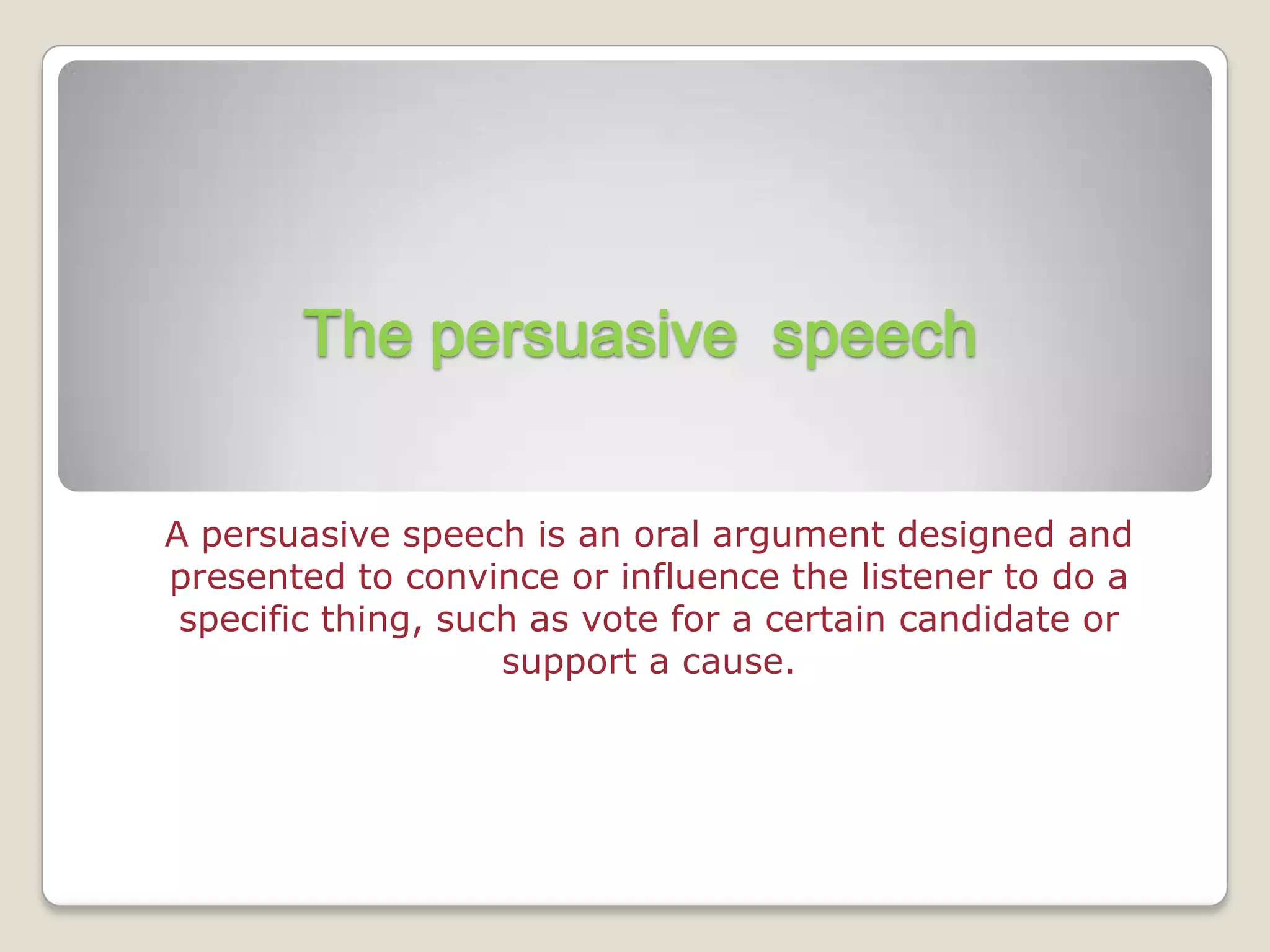 The persuasive speech


A persuasive speech is an oral argument designed and
presented to convince or influence the listener to do a
 specific thing, such as vote for a certain candidate or
                    support a cause.
 