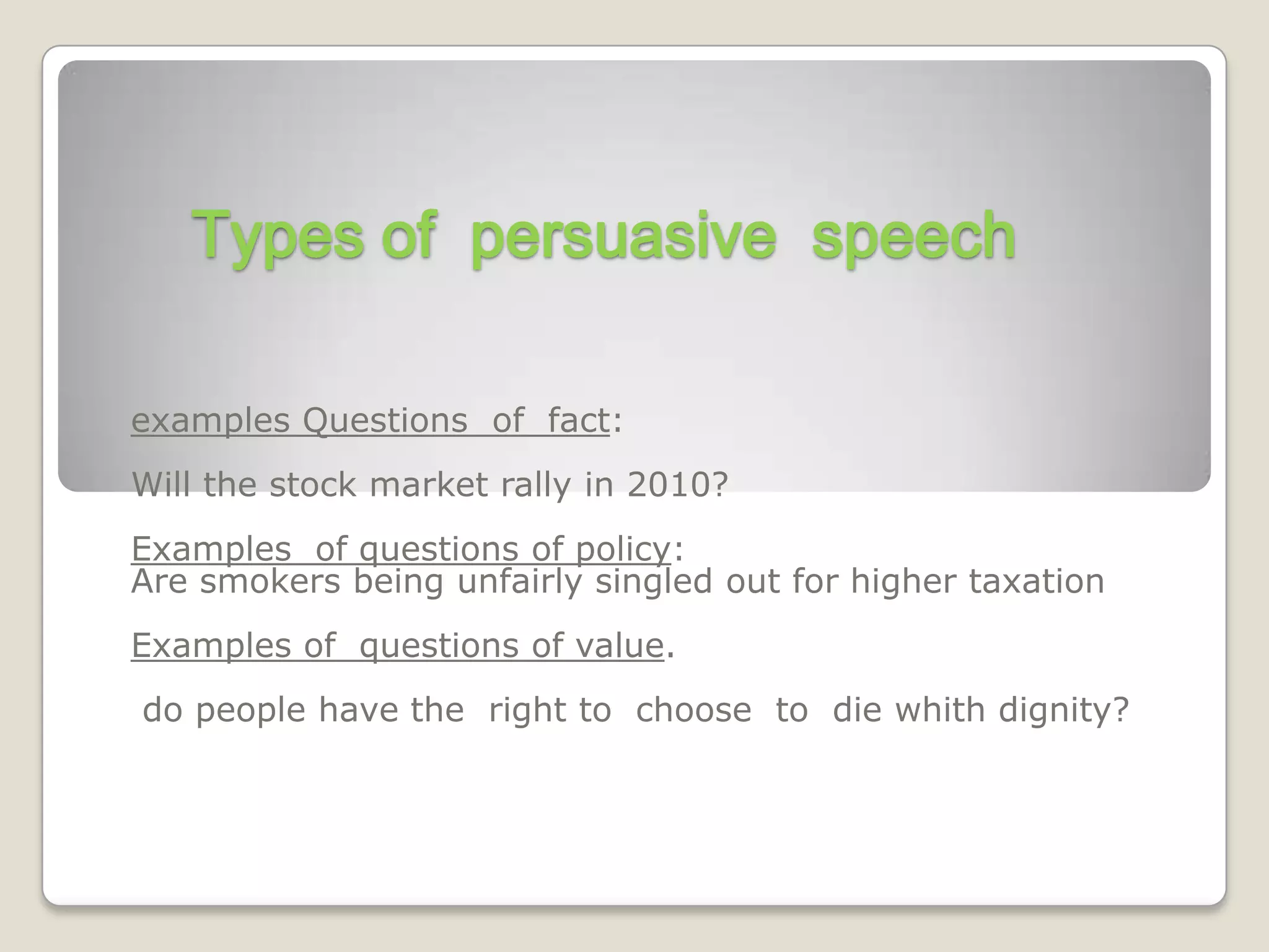 Types of persuasive speech

examples Questions of fact:
Will the stock market rally in 2010?
Examples of questions of policy:
Are smokers being unfairly singled out for higher taxation
Examples of questions of value.
do people have the right to choose to die whith dignity?
 