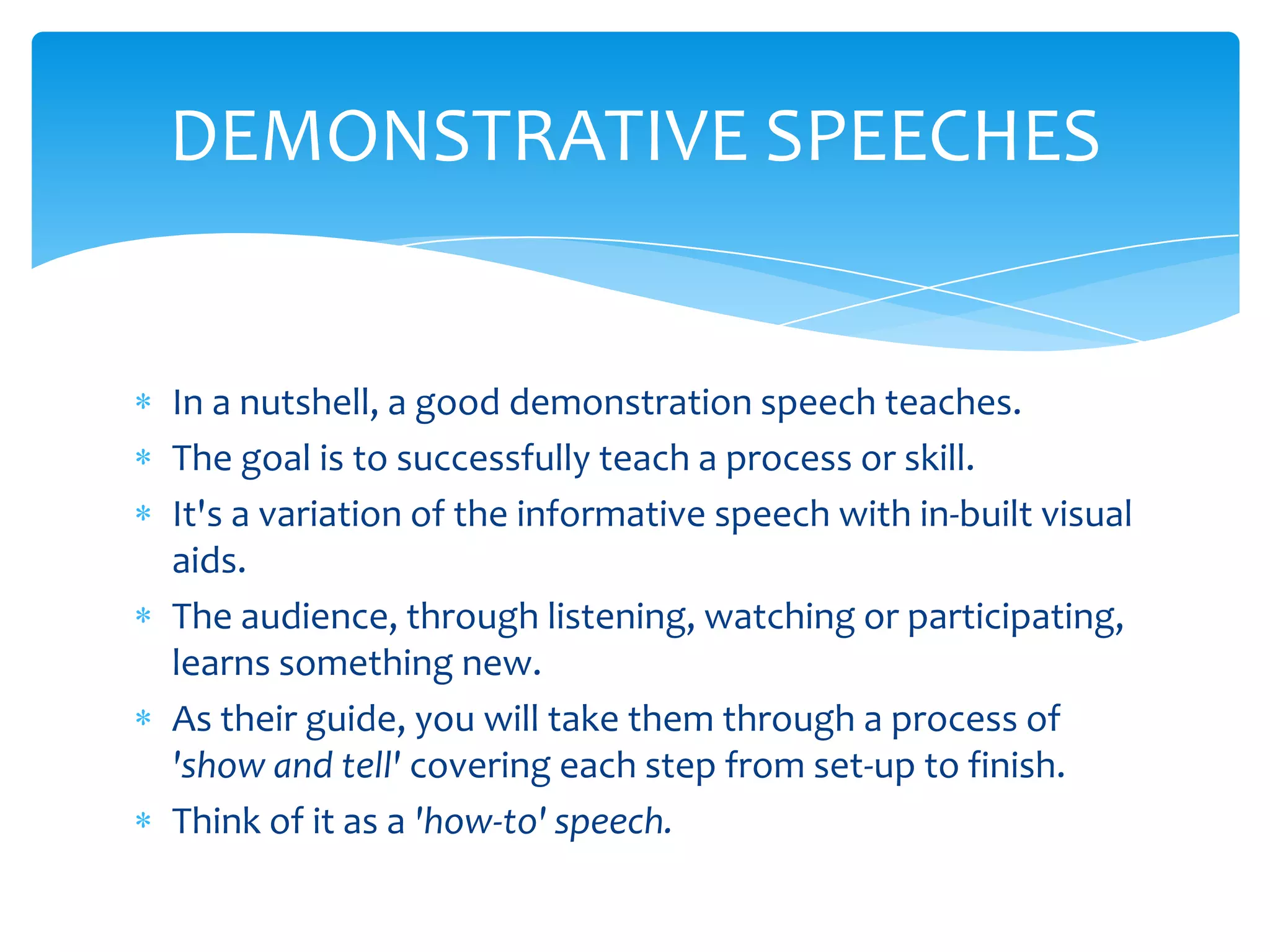 DEMONSTRATIVE SPEECHES


In a nutshell, a good demonstration speech teaches.
The goal is to successfully teach a process or skill.
It's a variation of the informative speech with in-built visual
aids.
The audience, through listening, watching or participating,
learns something new.
As their guide, you will take them through a process of
'show and tell' covering each step from set-up to finish.
Think of it as a 'how-to' speech.
 