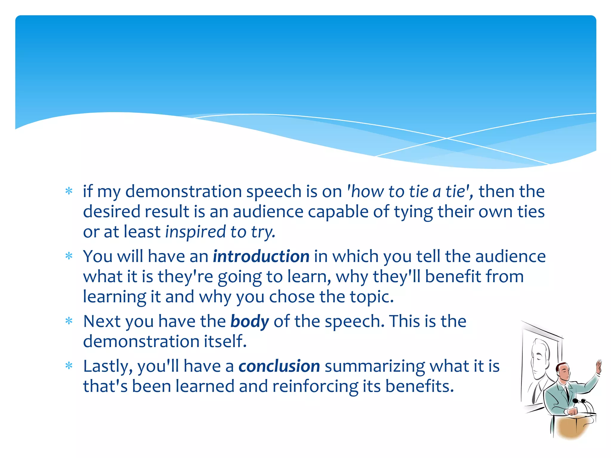 if my demonstration speech is on 'how to tie a tie', then the
desired result is an audience capable of tying their own ties
or at least inspired to try.
You will have an introduction in which you tell the audience
what it is they're going to learn, why they'll benefit from
learning it and why you chose the topic.
Next you have the body of the speech. This is the
demonstration itself.
Lastly, you'll have a conclusion summarizing what it is
that's been learned and reinforcing its benefits.
 