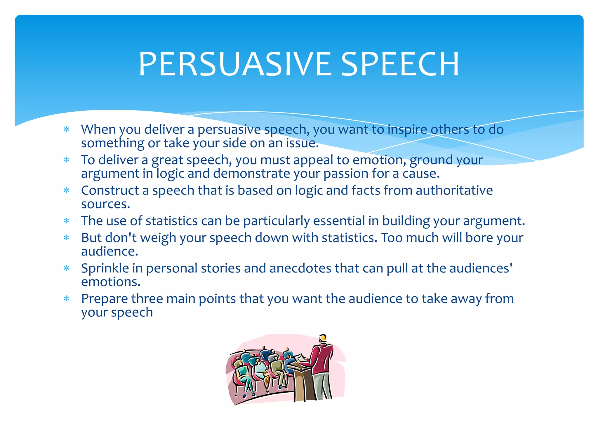 PERSUASIVE SPEECH
When you deliver a persuasive speech, you want to inspire others to do
something or take your side on an issue.
To deliver a great speech, you must appeal to emotion, ground your
argument in logic and demonstrate your passion for a cause.
Construct a speech that is based on logic and facts from authoritative
sources.
The use of statistics can be particularly essential in building your argument.
But don't weigh your speech down with statistics. Too much will bore your
audience.
Sprinkle in personal stories and anecdotes that can pull at the audiences'
emotions.
Prepare three main points that you want the audience to take away from
your speech
 