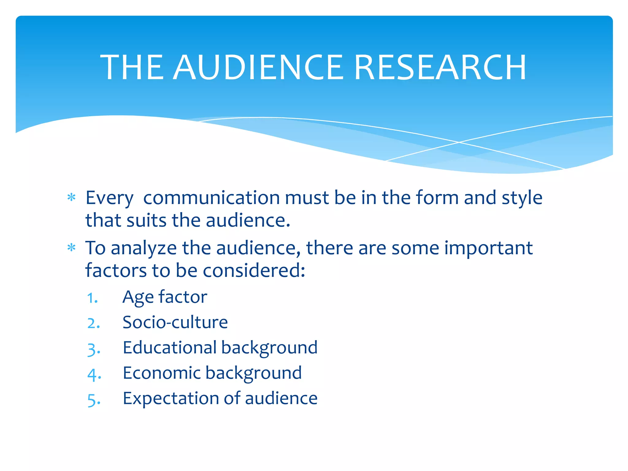 THE AUDIENCE RESEARCH


Every communication must be in the form and style
that suits the audience.
To analyze the audience, there are some important
factors to be considered:
1.   Age factor
2.   Socio-culture
3.   Educational background
4.   Economic background
5.   Expectation of audience
 