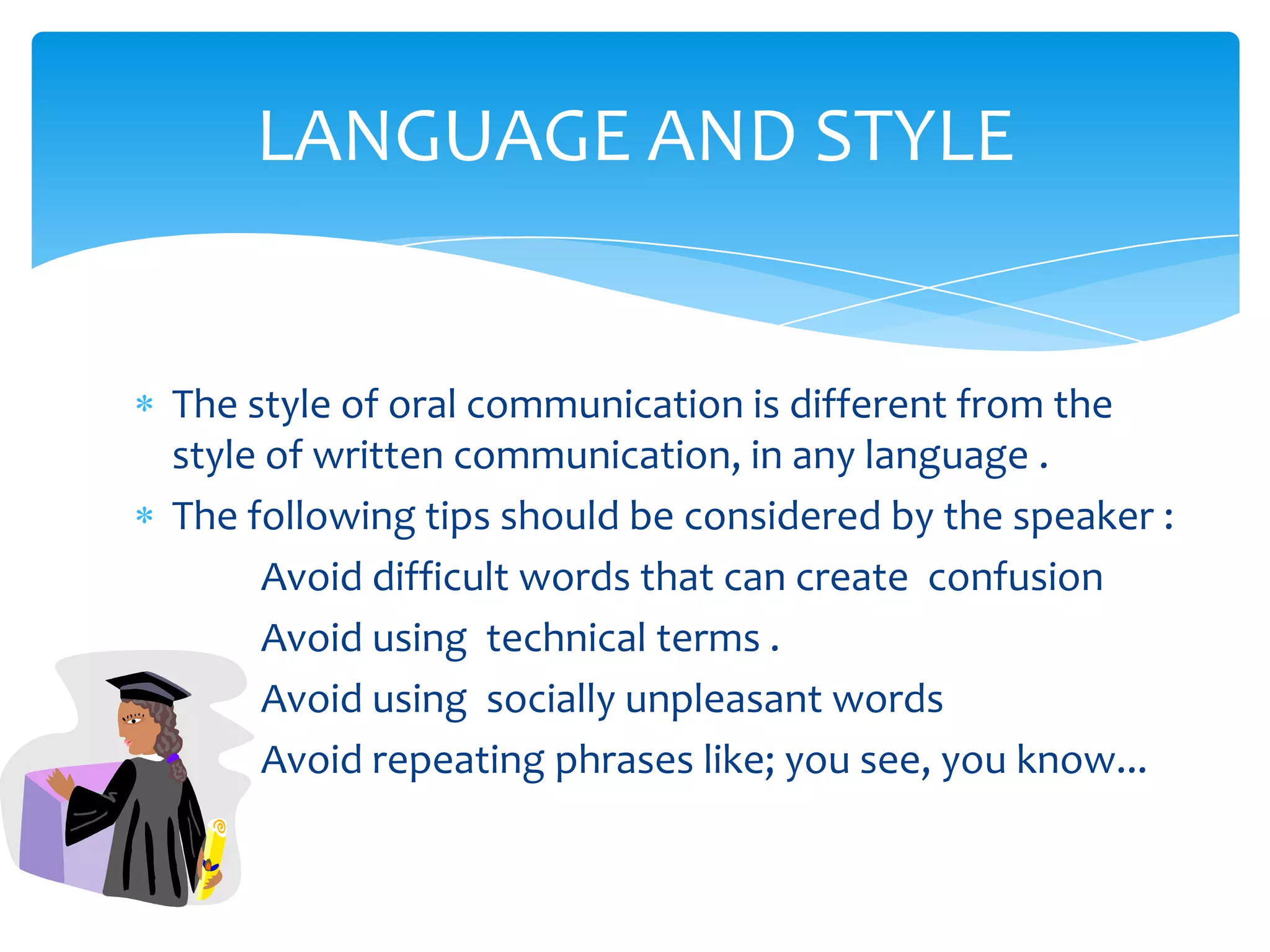 LANGUAGE AND STYLE


The style of oral communication is different from the
style of written communication, in any language .
The following tips should be considered by the speaker :
      Avoid difficult words that can create confusion
      Avoid using technical terms .
      Avoid using socially unpleasant words
      Avoid repeating phrases like; you see, you know...
 