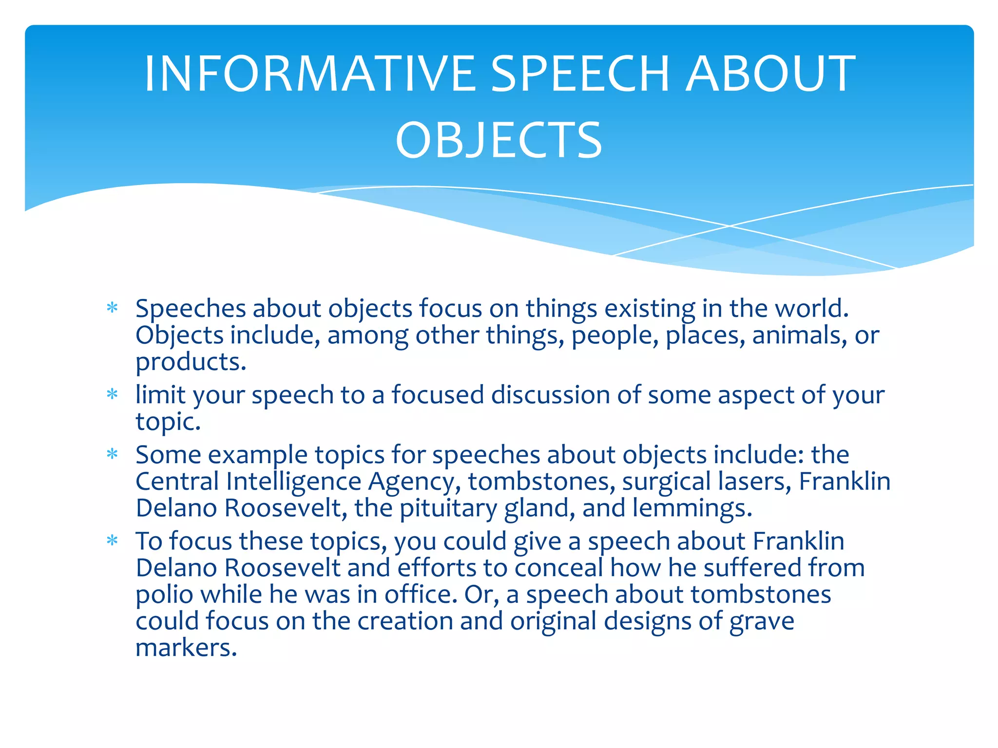 INFORMATIVE SPEECH ABOUT
        OBJECTS

Speeches about objects focus on things existing in the world.
Objects include, among other things, people, places, animals, or
products.
limit your speech to a focused discussion of some aspect of your
topic.
Some example topics for speeches about objects include: the
Central Intelligence Agency, tombstones, surgical lasers, Franklin
Delano Roosevelt, the pituitary gland, and lemmings.
To focus these topics, you could give a speech about Franklin
Delano Roosevelt and efforts to conceal how he suffered from
polio while he was in office. Or, a speech about tombstones
could focus on the creation and original designs of grave
markers.
 