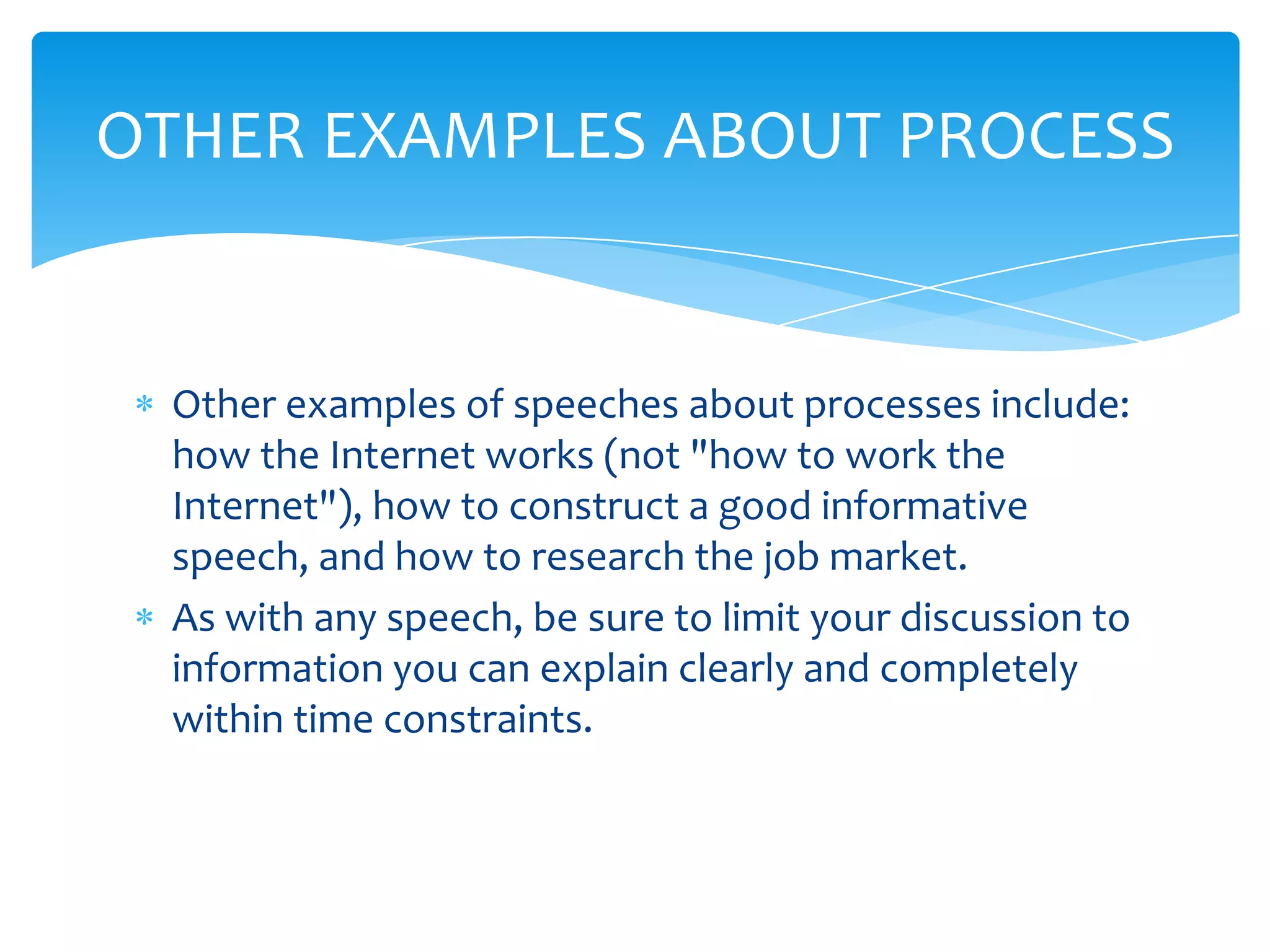 OTHER EXAMPLES ABOUT PROCESS


 Other examples of speeches about processes include:
 how the Internet works (not "how to work the
 Internet"), how to construct a good informative
 speech, and how to research the job market.
 As with any speech, be sure to limit your discussion to
 information you can explain clearly and completely
 within time constraints.
 