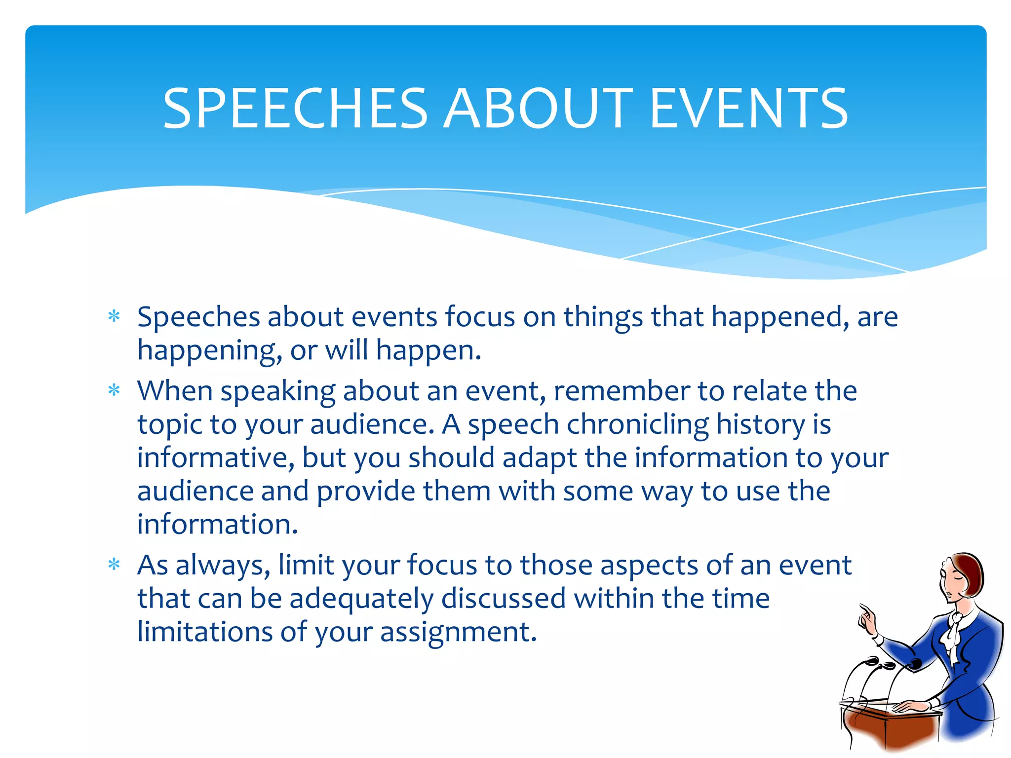 SPEECHES ABOUT EVENTS


Speeches about events focus on things that happened, are
happening, or will happen.
When speaking about an event, remember to relate the
topic to your audience. A speech chronicling history is
informative, but you should adapt the information to your
audience and provide them with some way to use the
information.
As always, limit your focus to those aspects of an event
that can be adequately discussed within the time
limitations of your assignment.
 